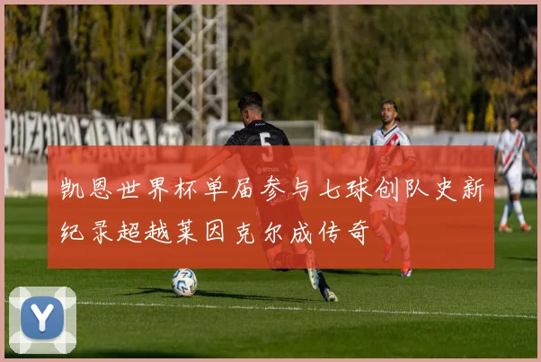凯恩世界杯单届参与七球创队史新纪录超越莱因克尔成传奇