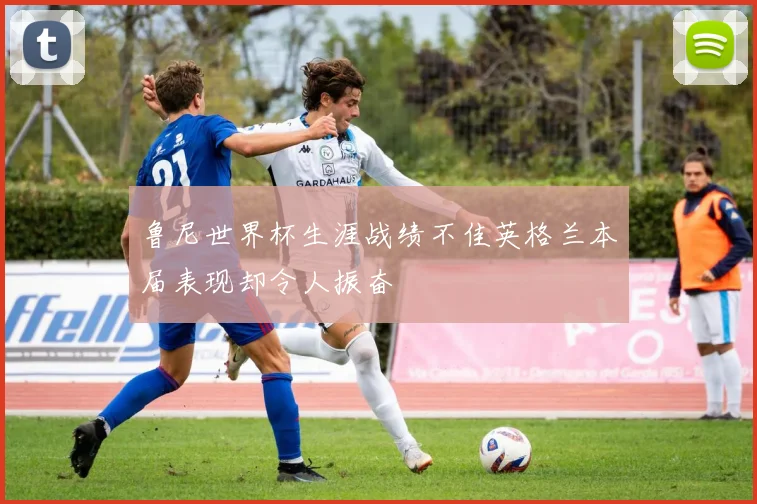 鲁尼世界杯生涯战绩不佳英格兰本届表现却令人振奋