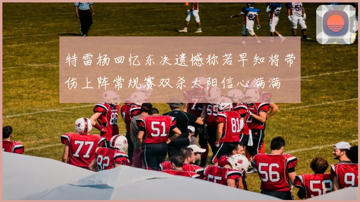 特雷杨回忆东决遗憾称若早知将带伤上阵常规赛双杀太阳信心满满