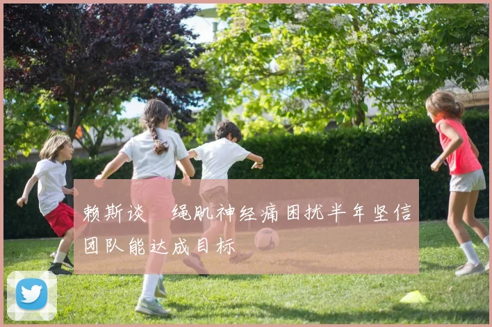 赖斯谈腘绳肌神经痛困扰半年坚信团队能达成目标