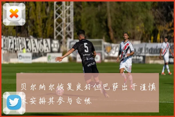 贝尔纳尔恢复良好但巴萨出于谨慎未安排其参与合练