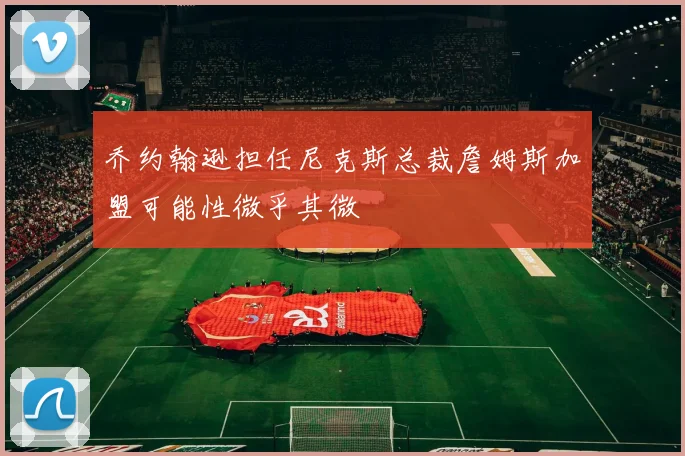 乔约翰逊担任尼克斯总裁詹姆斯加盟可能性微乎其微