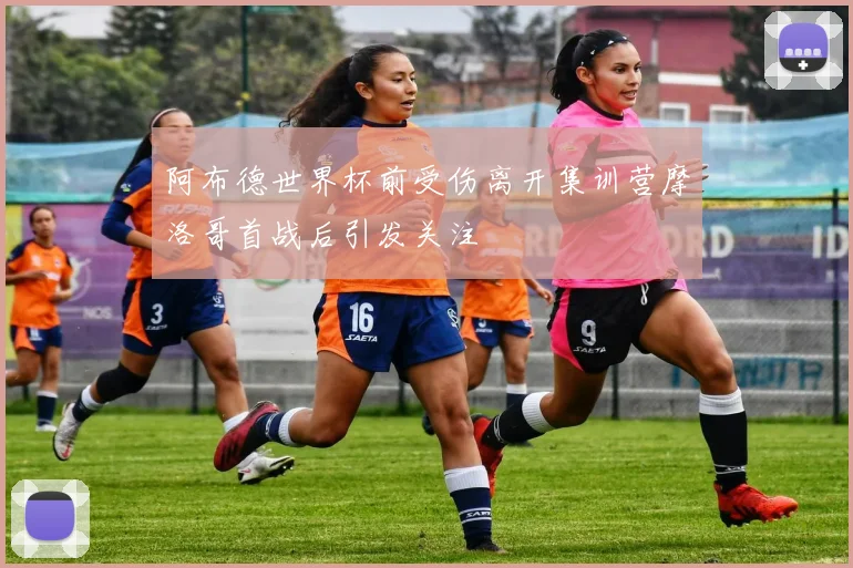 阿布德世界杯前受伤离开集训营摩洛哥首战后引发关注