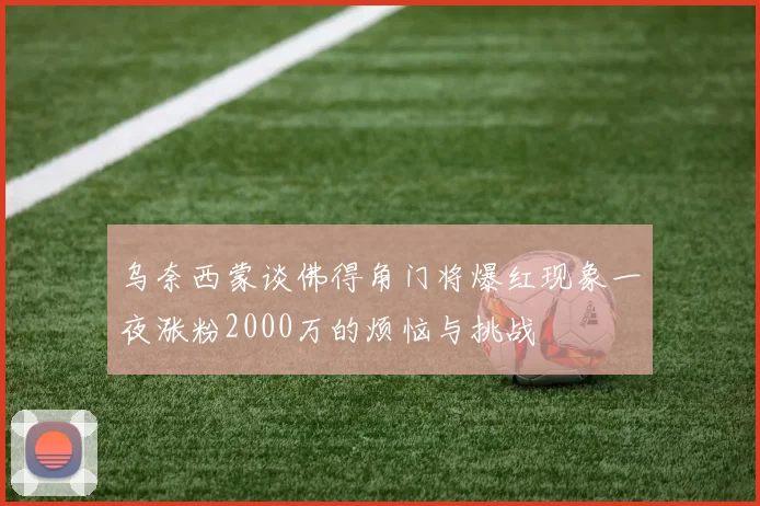 乌奈西蒙谈佛得角门将爆红现象一夜涨粉2000万的烦恼与挑战