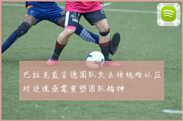 巴拉克直言德国队失去传统难以应对逆境亟需重塑团队精神