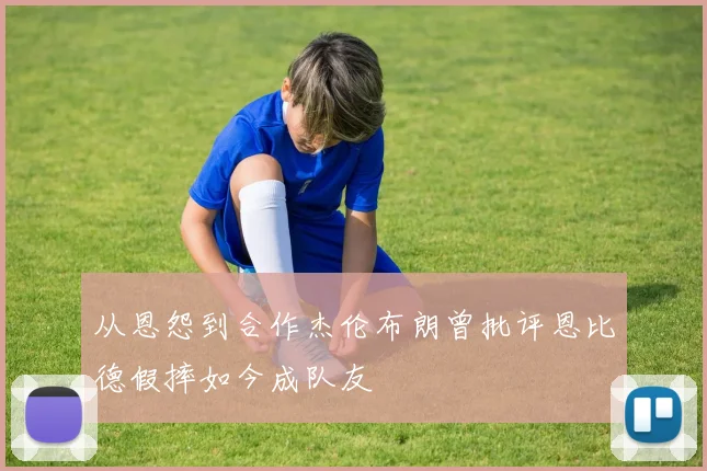 从恩怨到合作杰伦布朗曾批评恩比德假摔如今成队友