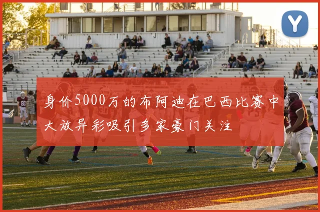 身价5000万的布阿迪在巴西比赛中大放异彩吸引多家豪门关注