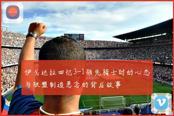 伊戈达拉回忆3-1领先骑士时的心态与联盟制造悬念的背后故事