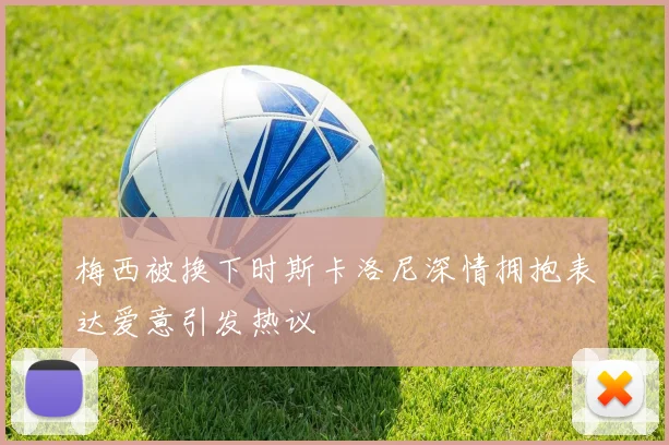 梅西被换下时斯卡洛尼深情拥抱表达爱意引发热议