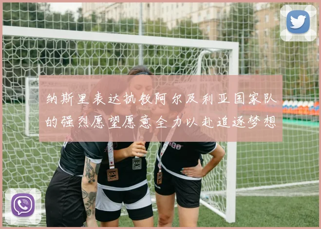 纳斯里表达执教阿尔及利亚国家队的强烈愿望愿意全力以赴追逐梦想
