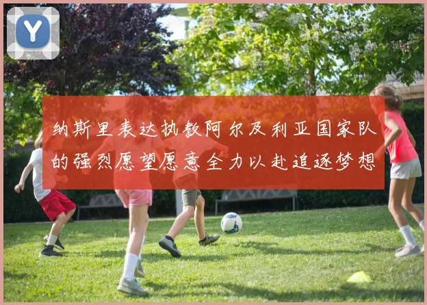纳斯里表达执教阿尔及利亚国家队的强烈愿望愿意全力以赴追逐梦想
