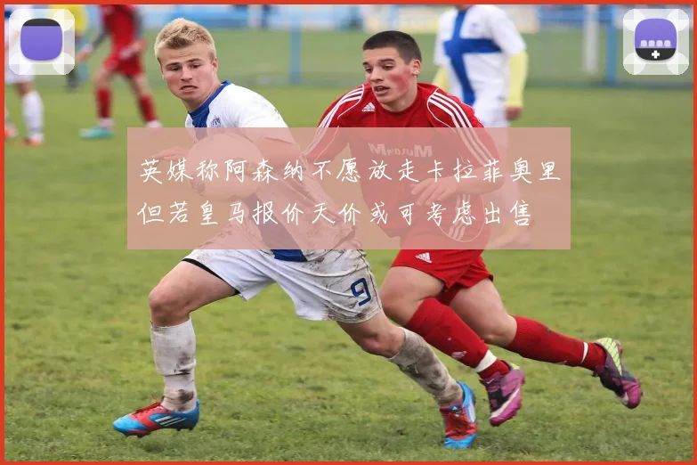 英媒称阿森纳不愿放走卡拉菲奥里但若皇马报价天价或可考虑出售