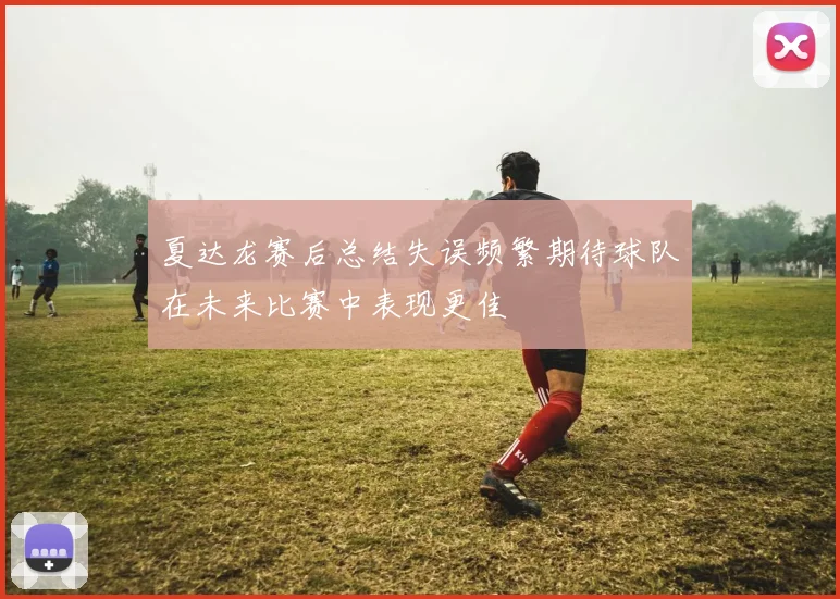 夏达龙赛后总结失误频繁期待球队在未来比赛中表现更佳
