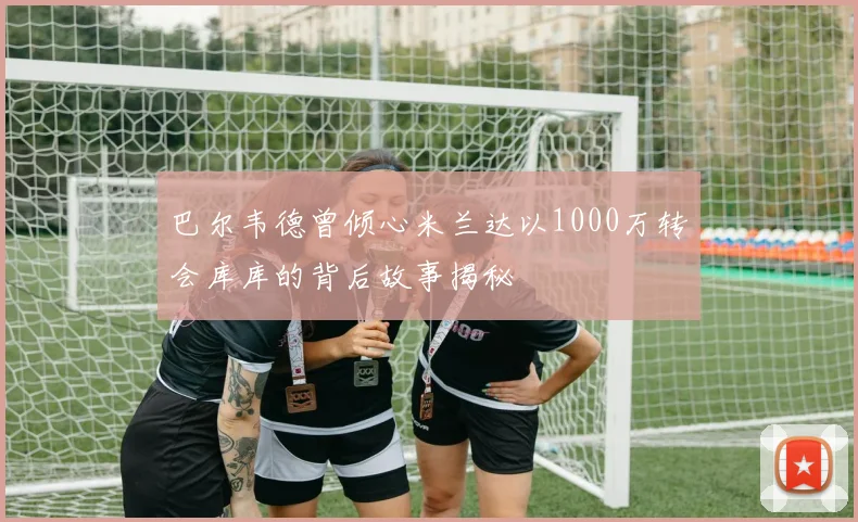 巴尔韦德曾倾心米兰达以1000万转会库库的背后故事揭秘
