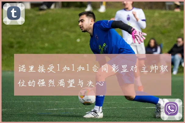 诺里接受1加1加1合同彰显对主帅职位的强烈渴望与决心