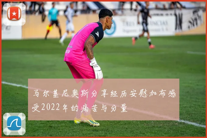马尔基尼奥斯分享经历安慰加布感受2022年的痛苦与分量