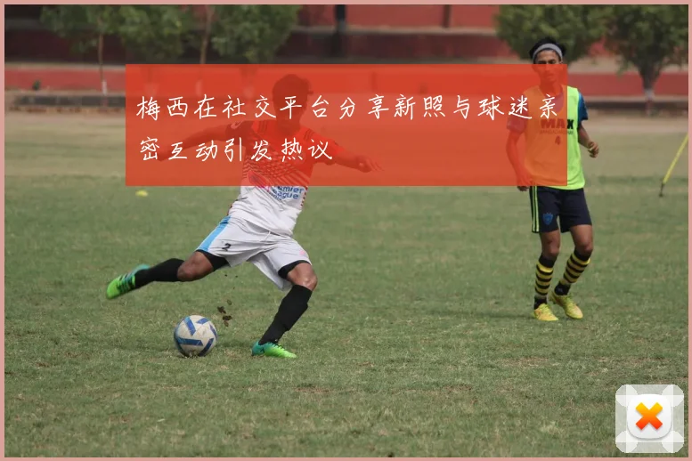 梅西在社交平台分享新照与球迷亲密互动引发热议
