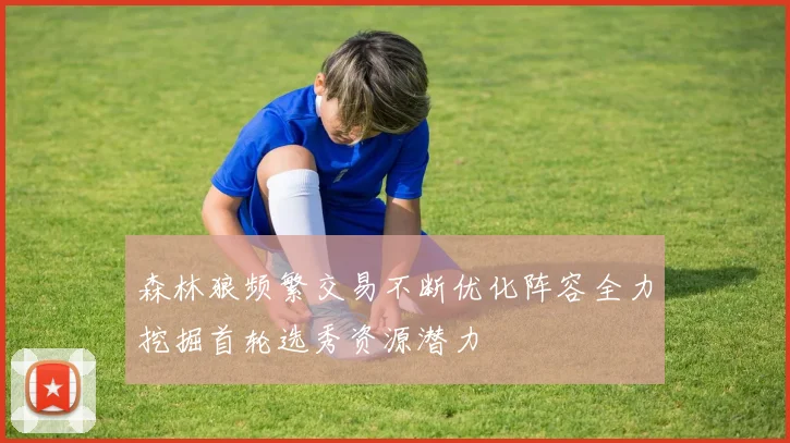 森林狼频繁交易不断优化阵容全力挖掘首轮选秀资源潜力