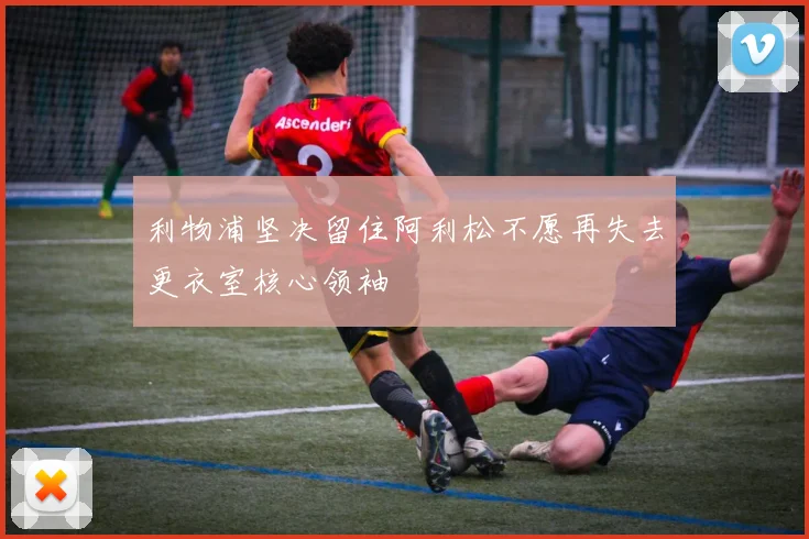 利物浦坚决留住阿利松不愿再失去更衣室核心领袖