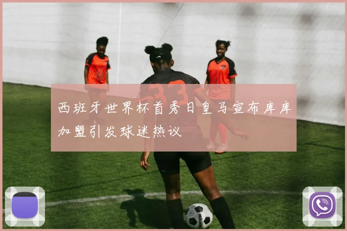 西班牙世界杯首秀日皇马宣布库库加盟引发球迷热议