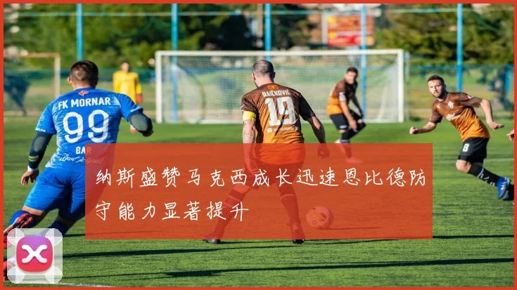 纳斯盛赞马克西成长迅速恩比德防守能力显著提升