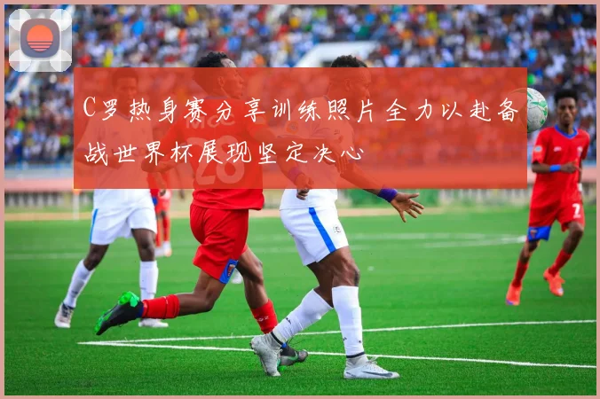 C罗热身赛分享训练照片全力以赴备战世界杯展现坚定决心