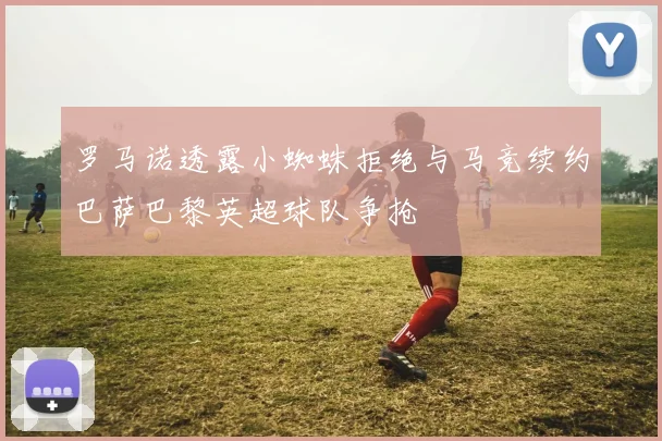 罗马诺透露小蜘蛛拒绝与马竞续约巴萨巴黎英超球队争抢