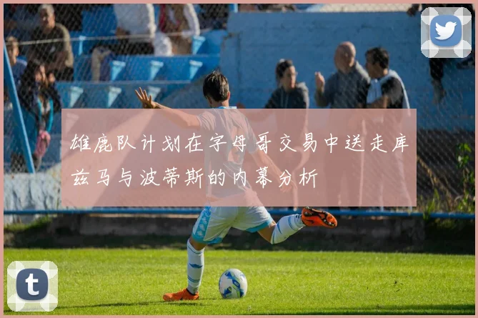 雄鹿队计划在字母哥交易中送走库兹马与波蒂斯的内幕分析