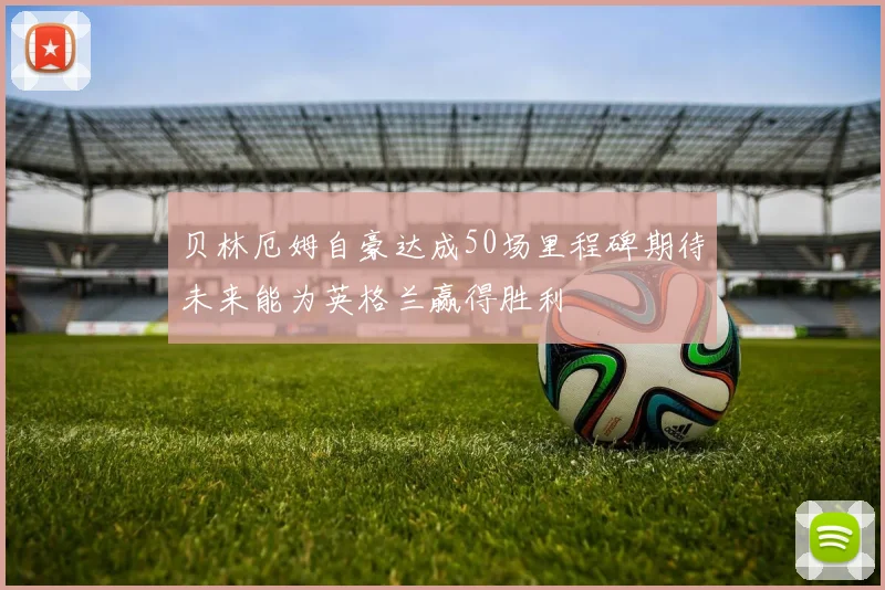 贝林厄姆自豪达成50场里程碑期待未来能为英格兰赢得胜利