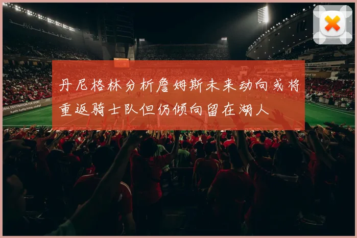 丹尼格林分析詹姆斯未来动向或将重返骑士队但仍倾向留在湖人