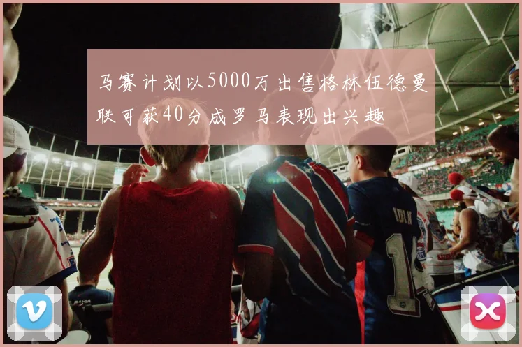 马赛计划以5000万出售格林伍德曼联可获40分成罗马表现出兴趣