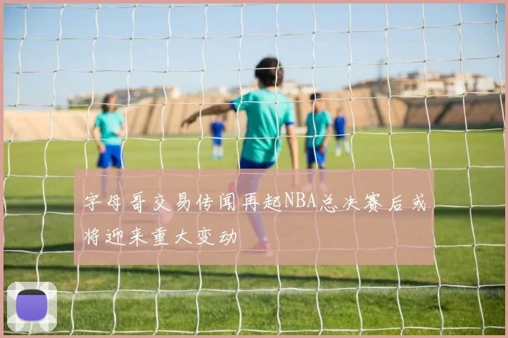 字母哥交易传闻再起NBA总决赛后或将迎来重大变动